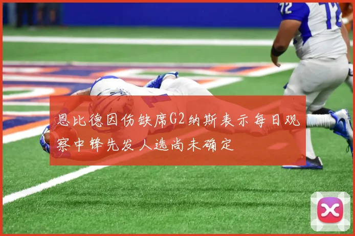 恩比德因伤缺席G2纳斯表示每日观察中锋先发人选尚未确定