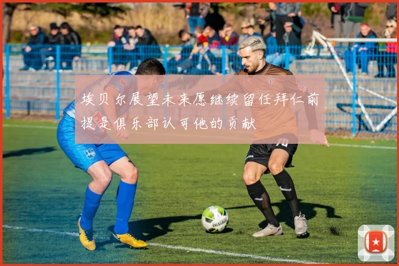 埃贝尔展望未来愿继续留任拜仁前提是俱乐部认可他的贡献