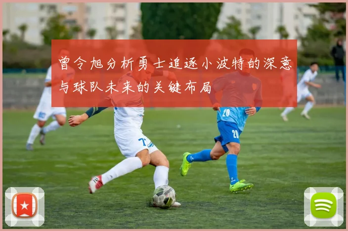 曾令旭分析勇士追逐小波特的深意与球队未来的关键布局