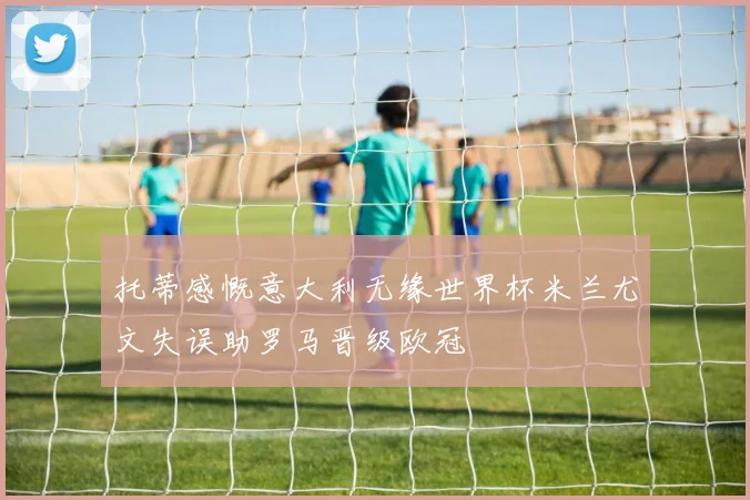 托蒂感慨意大利无缘世界杯米兰尤文失误助罗马晋级欧冠
