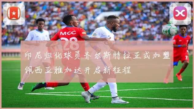 印尼归化球员齐尔斯特拉正式加盟佩西亚雅加达开启新征程