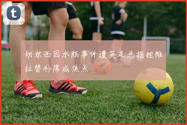 切尔西因水瓶事件遭英足总指控维拉替补席成焦点