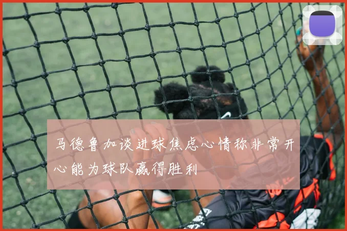 马德鲁加谈进球焦虑心情称非常开心能为球队赢得胜利