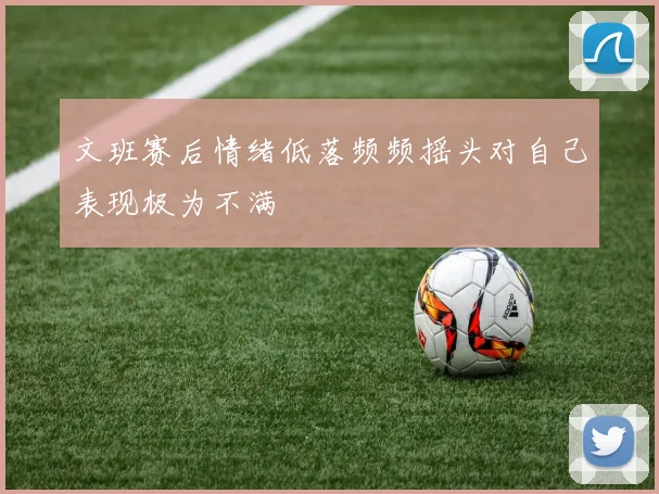 文班赛后情绪低落频频摇头对自己表现极为不满