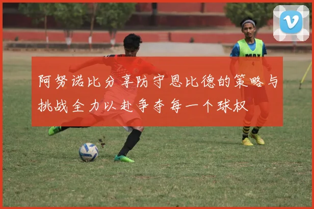 阿努诺比分享防守恩比德的策略与挑战全力以赴争夺每一个球权