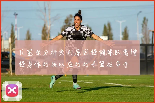 瓦塞尔分析失利原因强调球队需增强身体对抗以应对对手篮板争夺