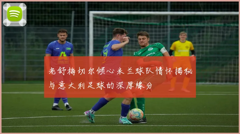 老舒梅切尔倾心米兰球队情怀揭秘与意大利足球的深厚缘分