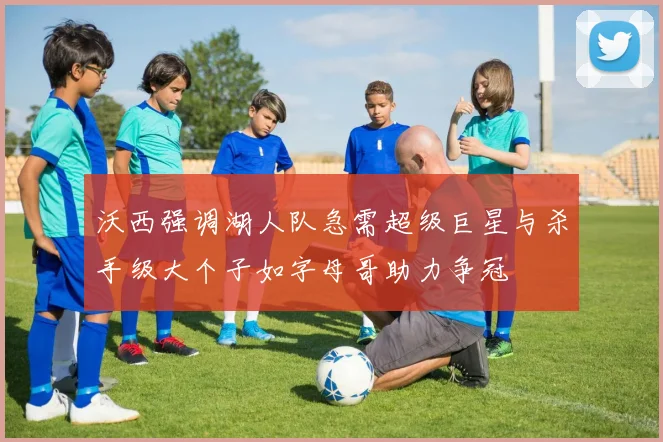 沃西强调湖人队急需超级巨星与杀手级大个子如字母哥助力争冠