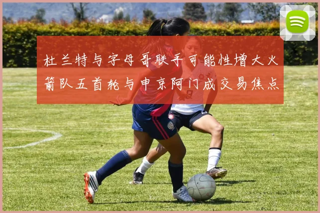 杜兰特与字母哥联手可能性增大火箭队五首轮与申京阿门成交易焦点