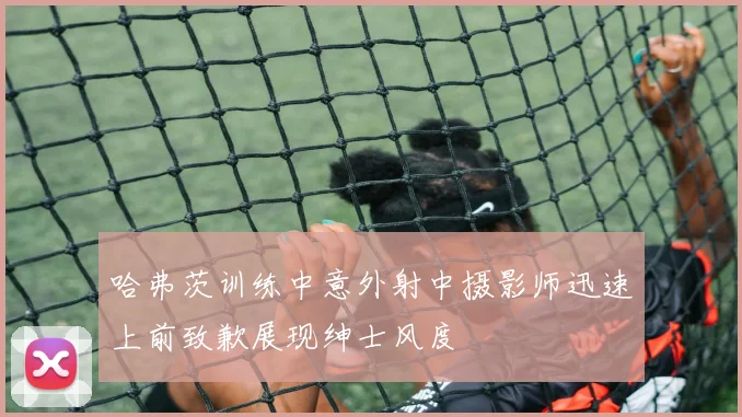 哈弗茨训练中意外射中摄影师迅速上前致歉展现绅士风度